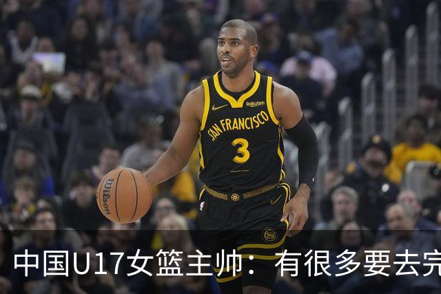 中国U17女篮主帅：有很多要去完善的地方 对外线的控制还是不够好