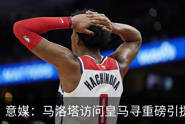 意媒：马洛塔访问皇马寻重磅引援，可能询问居莱尔、罗德里戈等人